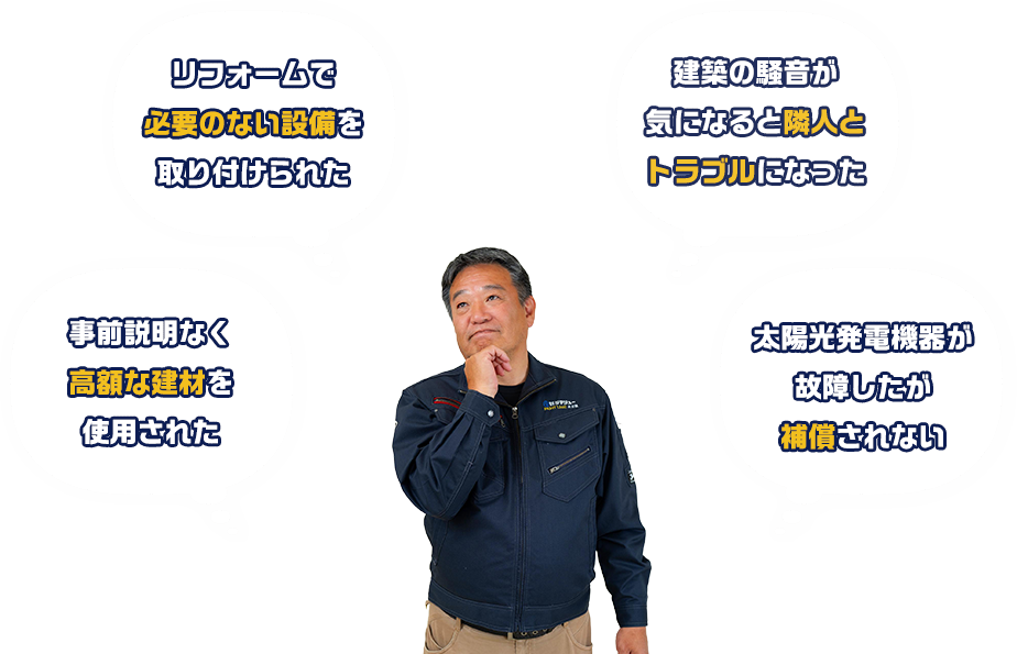 リフォームで必要のない設備を取り付けられた 建築の騒音が気になると隣人とトラブルになった 事前説明なく高額な建材を使用された 太陽光発電機器が故障したが補償されない
